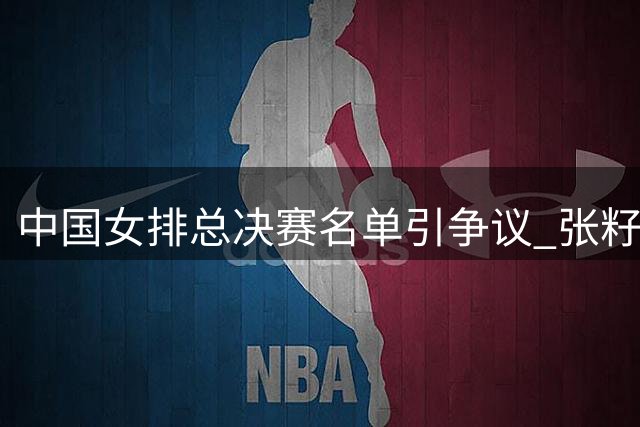 中国女排总决赛名单引争议 张籽萱缺席倪非凡改打主攻