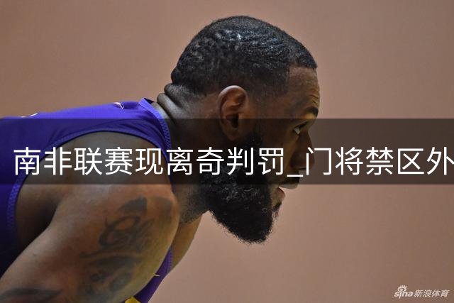 南非联赛现离奇判罚 门将禁区外手球染红引争议
