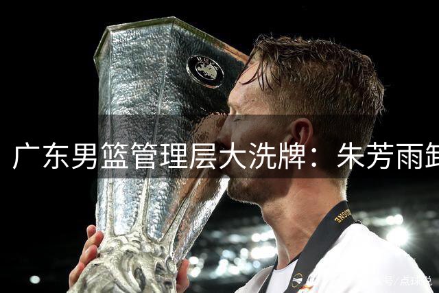 广东男篮管理层大洗牌：朱芳雨卸任后三大热门接班人浮出水面