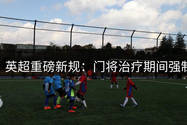 英超重磅新规：门将治疗期间强制减员1分钟 遏制诈伤战术