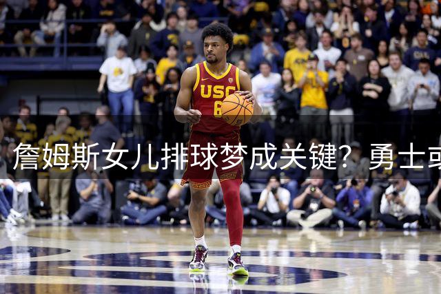 詹姆斯女儿排球梦成关键？勇士或凭家庭因素锁定传奇球星