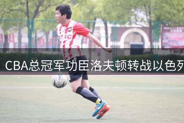 CBA总冠军功臣洛夫顿转战以色列 薪资分歧与将帅矛盾成离队主因